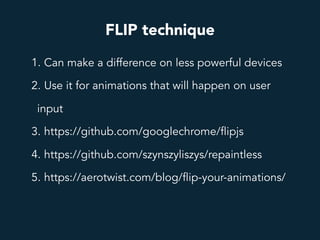 FLIP technique
1. Can make a difference on less powerful devices
2. Use it for animations that will happen on user
input
3. https://github.com/googlechrome/flipjs
4. https://github.com/szynszyliszys/repaintless
5. https://aerotwist.com/blog/flip-your-animations/
 