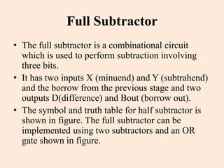 Full Subtractor
• The full subtractor is a combinational circuit
which is used to perform subtraction involving
three bits.
• It has two inputs X (minuend) and Y (subtrahend)
and the borrow from the previous stage and two
outputs D(difference) and Bout (borrow out).
• The symbol and truth table for half subtractor is
shown in figure. The full subtractor can be
implemented using two subtractors and an OR
gate shown in figure.
 