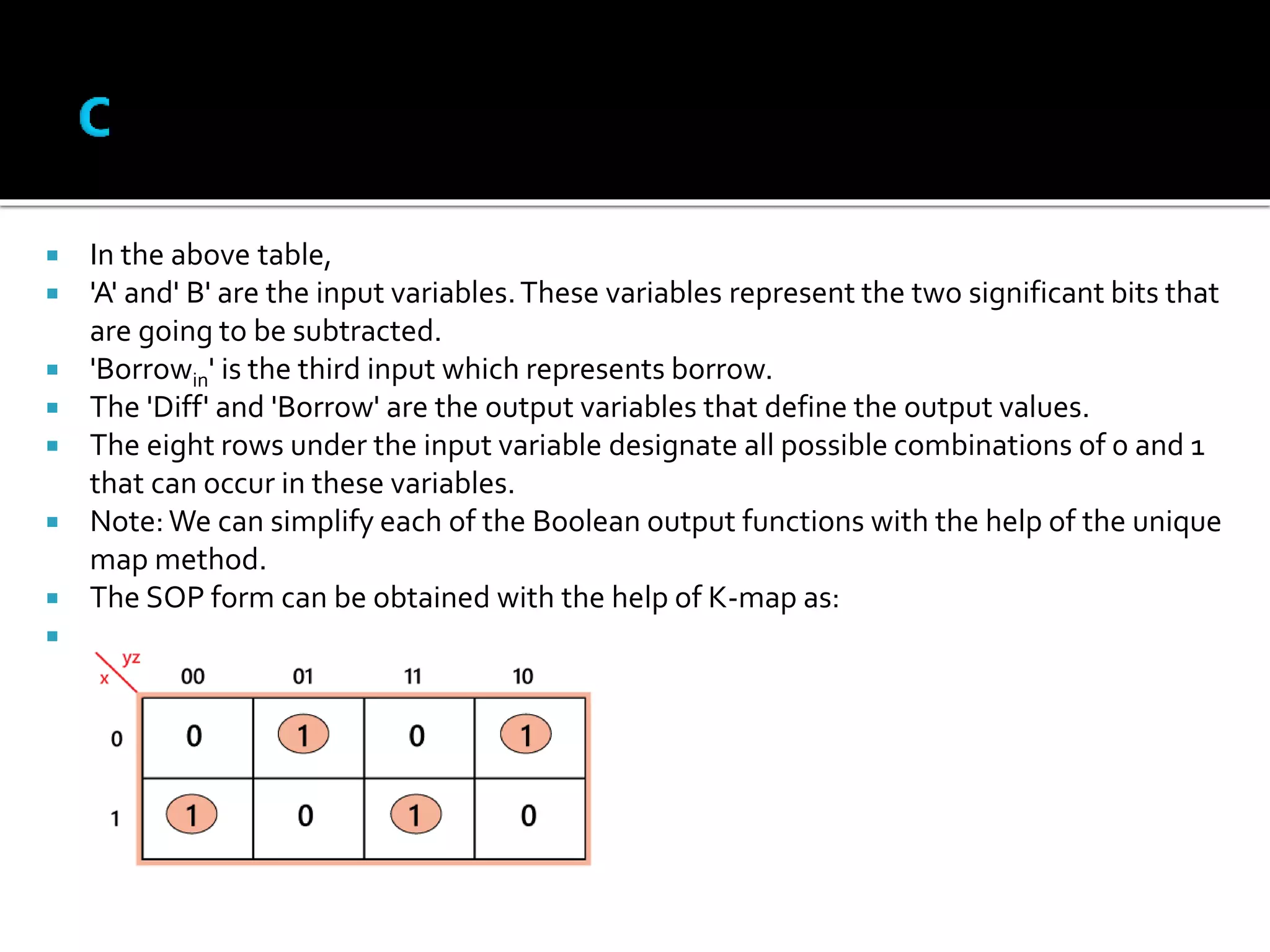  In the above table,
 'A' and' B' are the input variables.These variables represent the two significant bits that
are going to be subtracted.
 'Borrowin' is the third input which represents borrow.
 The 'Diff' and 'Borrow' are the output variables that define the output values.
 The eight rows under the input variable designate all possible combinations of 0 and 1
that can occur in these variables.
 Note:We can simplify each of the Boolean output functions with the help of the unique
map method.
 The SOP form can be obtained with the help of K-map as:

 