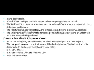  In the above table,
 'A' and 'B' are the input variables whose values are going to be subtracted.
 The 'Diff' and 'Borrow' are the variables whose values define the subtraction result, i.e.,
difference and borrow.
 The first two rows and the last row, the difference is 1, but the 'Borrow' variable is 0.
 The third row is different from the remaining one. When we subtract the bit 1 from the
bit 0, the borrow bit is produced.
Construction of Half Subtractor Circuit
 In the block diagram, we have seen that it contains two inputs and two outputs.
The carry and sum are the output states of the half subtractor.The half subtractor is
designed with the help of the following logic gates:
 2-input AND gate.
 2-input Exclusive-ORGate or Ex-OR Gate
 NOT or inverter Gate
 