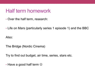 Half term homework
• Over the half term, research:
• Life on Mars (particularly series 1 episode 1) and the BBC
Also:
The Bridge (Nordic Cinema)
Try to find out budget, air time, series, stars etc.
• Have a good half term 
 
