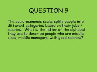 QUESTION 9
The socio-economic scale, splits people into
different categories based on their jobs /
salaries. What is the letter of the alphabet
they use to describe people who are middle
class, middle managers, with good salaries?
 