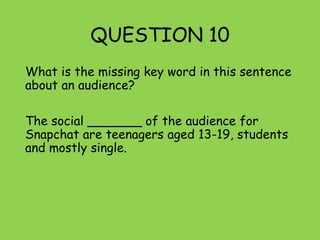 QUESTION 10
What is the missing key word in this sentence
about an audience?
The social _______ of the audience for
Snapchat are teenagers aged 13-19, students
and mostly single.
 