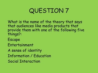 QUESTION 7
What is the name of the theory that says
that audiences like media products that
provide them with one of the following five
things?:
Escape
Entertainment
A sense of identity
Information / Education
Social Interaction
 