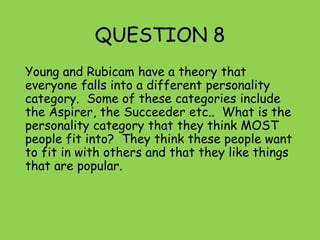QUESTION 8
Young and Rubicam have a theory that
everyone falls into a different personality
category. Some of these categories include
the Aspirer, the Succeeder etc.. What is the
personality category that they think MOST
people fit into? They think these people want
to fit in with others and that they like things
that are popular.
 