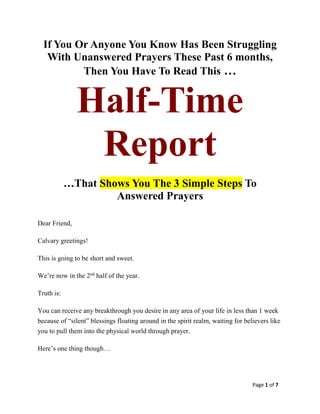 Page 1 of 7
If You Or Anyone You Know Has Been Struggling
With Unanswered Prayers These Past 6 months,
Then You Have To Read This …
Half-Time
Report
…That Shows You The 3 Simple Steps To
Answered Prayers
Dear Friend,
Calvary greetings!
This is going to be short and sweet.
We’re now in the 2nd
half of the year.
Truth is:
You can receive any breakthrough you desire in any area of your life in less than 1 week
because of “silent” blessings floating around in the spirit realm, waiting for believers like
you to pull them into the physical world through prayer.
Here’s one thing though…
 