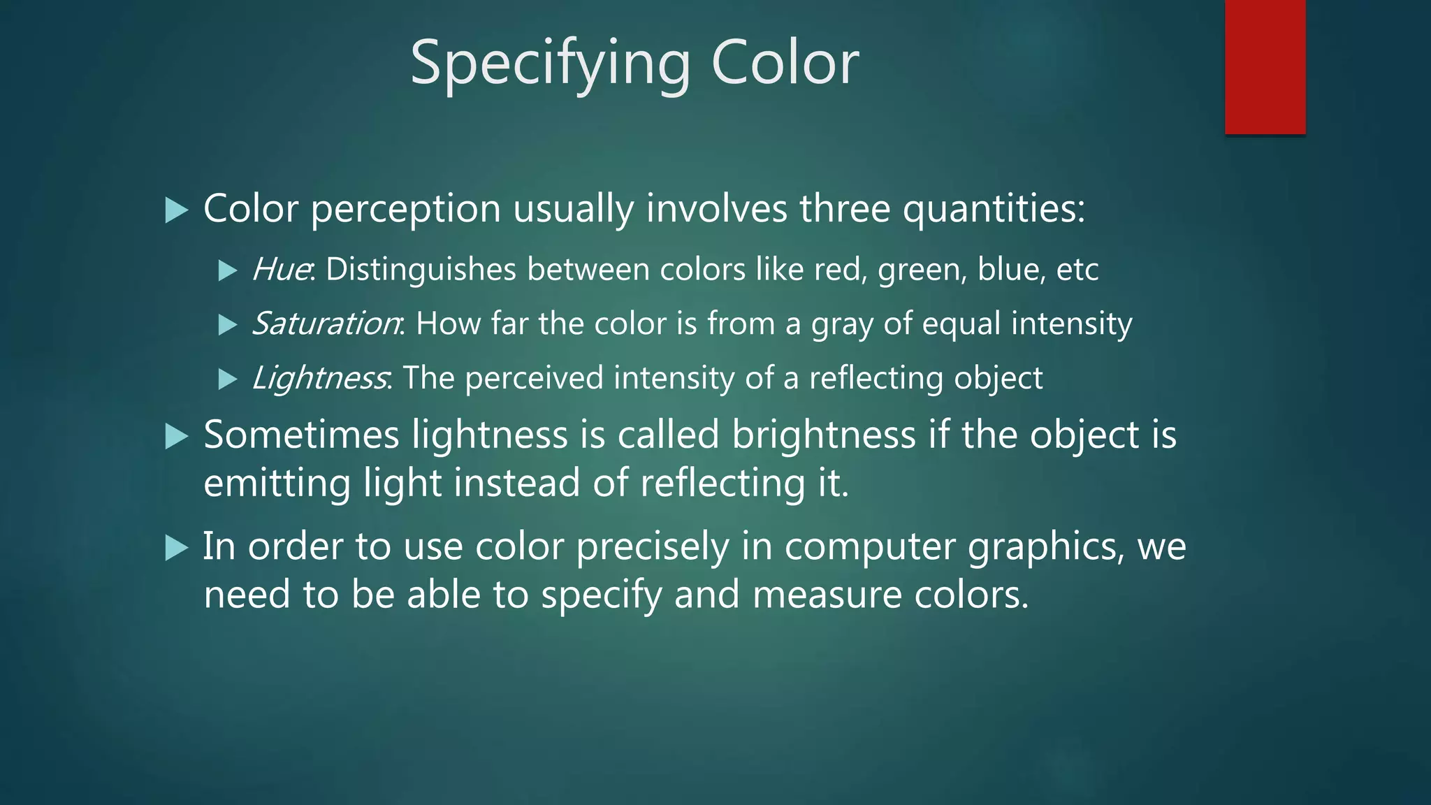 Specifying Color
 Color perception usually involves three quantities:
 Hue: Distinguishes between colors like red, green, blue, etc
 Saturation: How far the color is from a gray of equal intensity
 Lightness: The perceived intensity of a reflecting object
 Sometimes lightness is called brightness if the object is
emitting light instead of reflecting it.
 In order to use color precisely in computer graphics, we
need to be able to specify and measure colors.
 