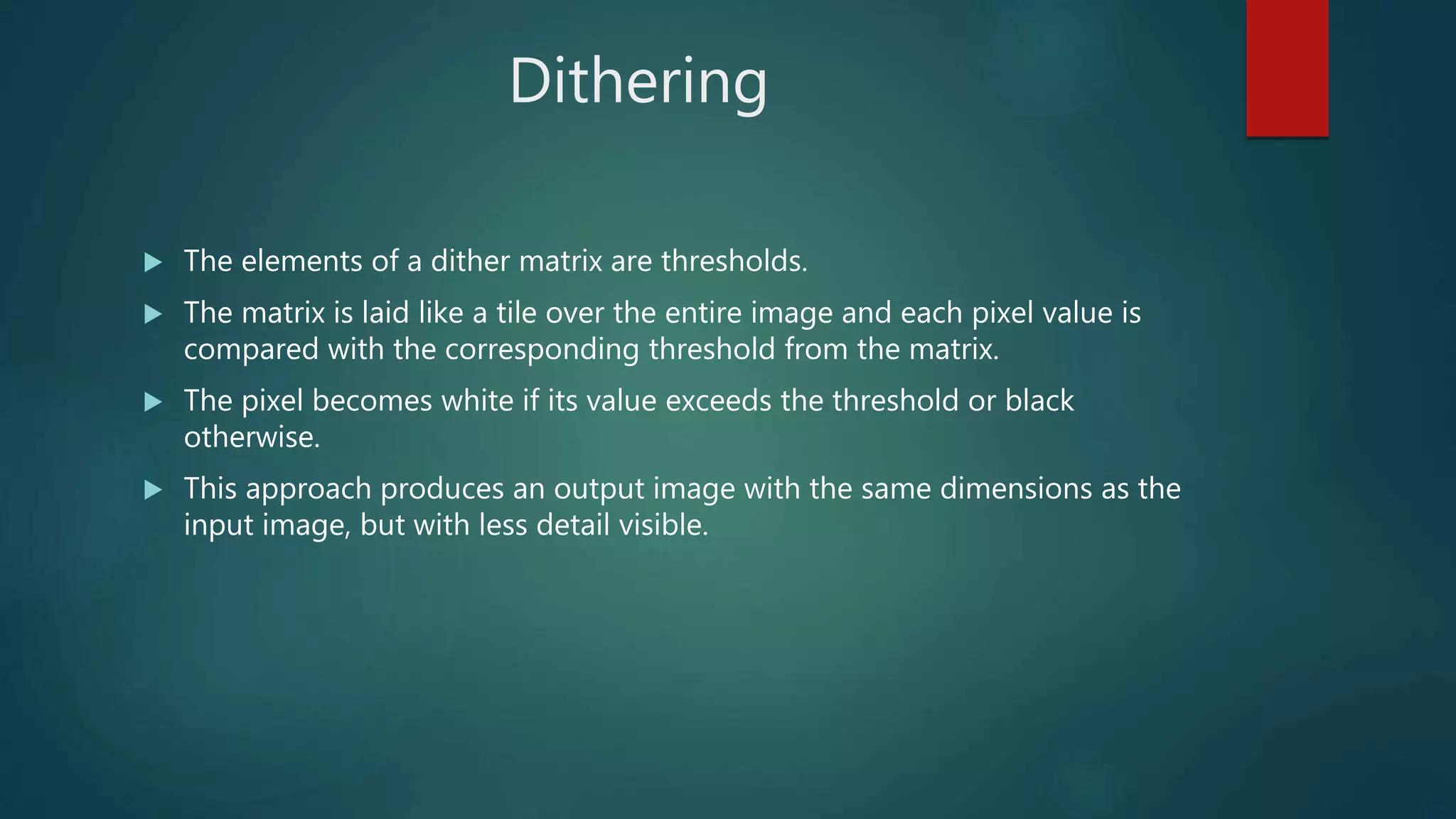 Dithering
 The elements of a dither matrix are thresholds.
 The matrix is laid like a tile over the entire image and each pixel value is
compared with the corresponding threshold from the matrix.
 The pixel becomes white if its value exceeds the threshold or black
otherwise.
 This approach produces an output image with the same dimensions as the
input image, but with less detail visible.
 