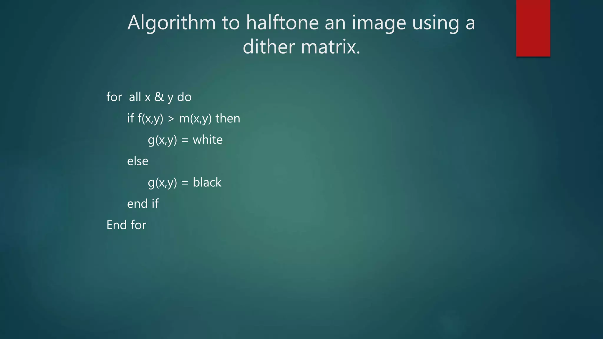 Algorithm to halftone an image using a
dither matrix.
for all x & y do
if f(x,y) > m(x,y) then
g(x,y) = white
else
g(x,y) = black
end if
End for
 