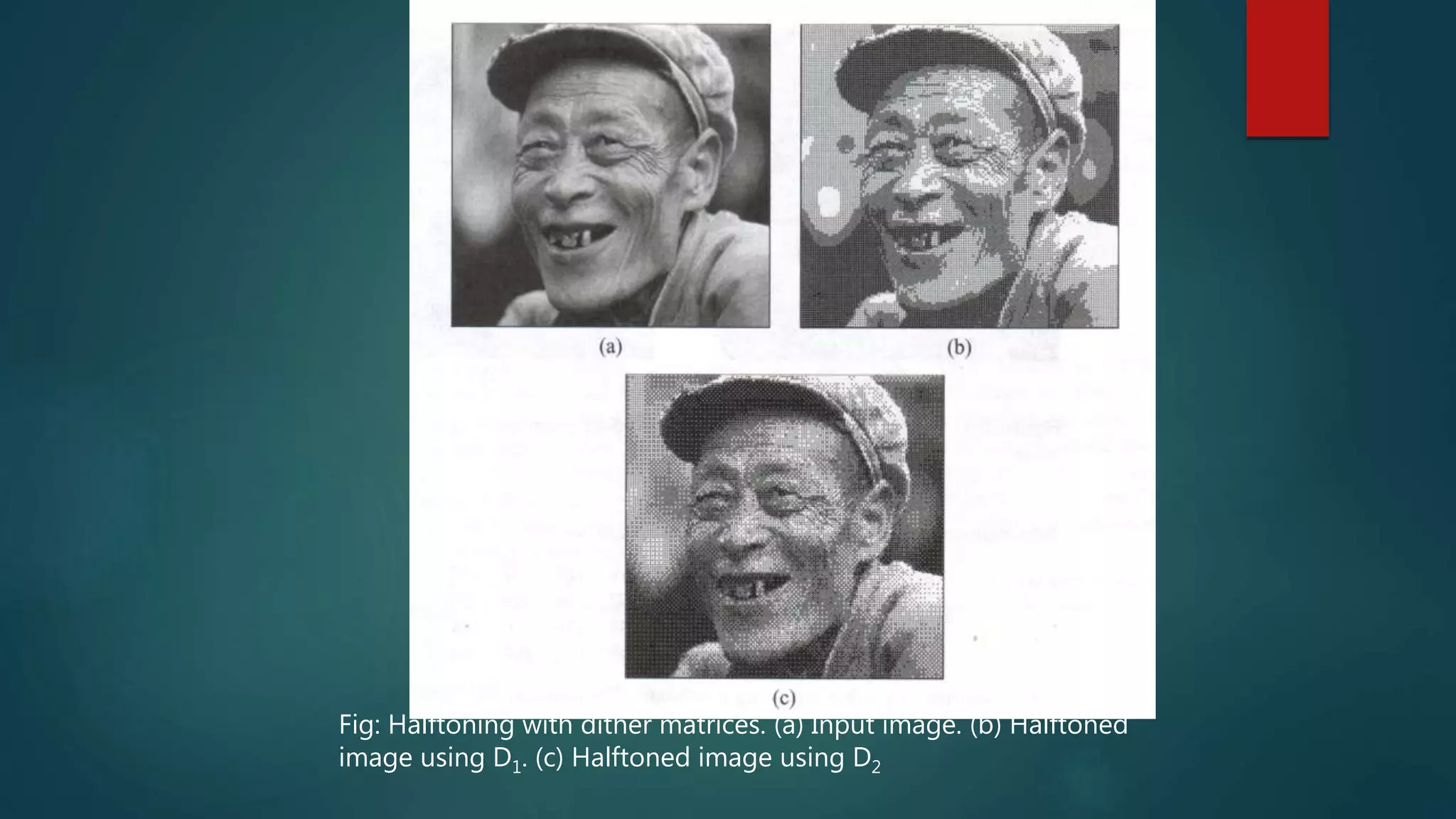 Fig: Halftoning with dither matrices. (a) Input image. (b) Halftoned
image using D1. (c) Halftoned image using D2
 