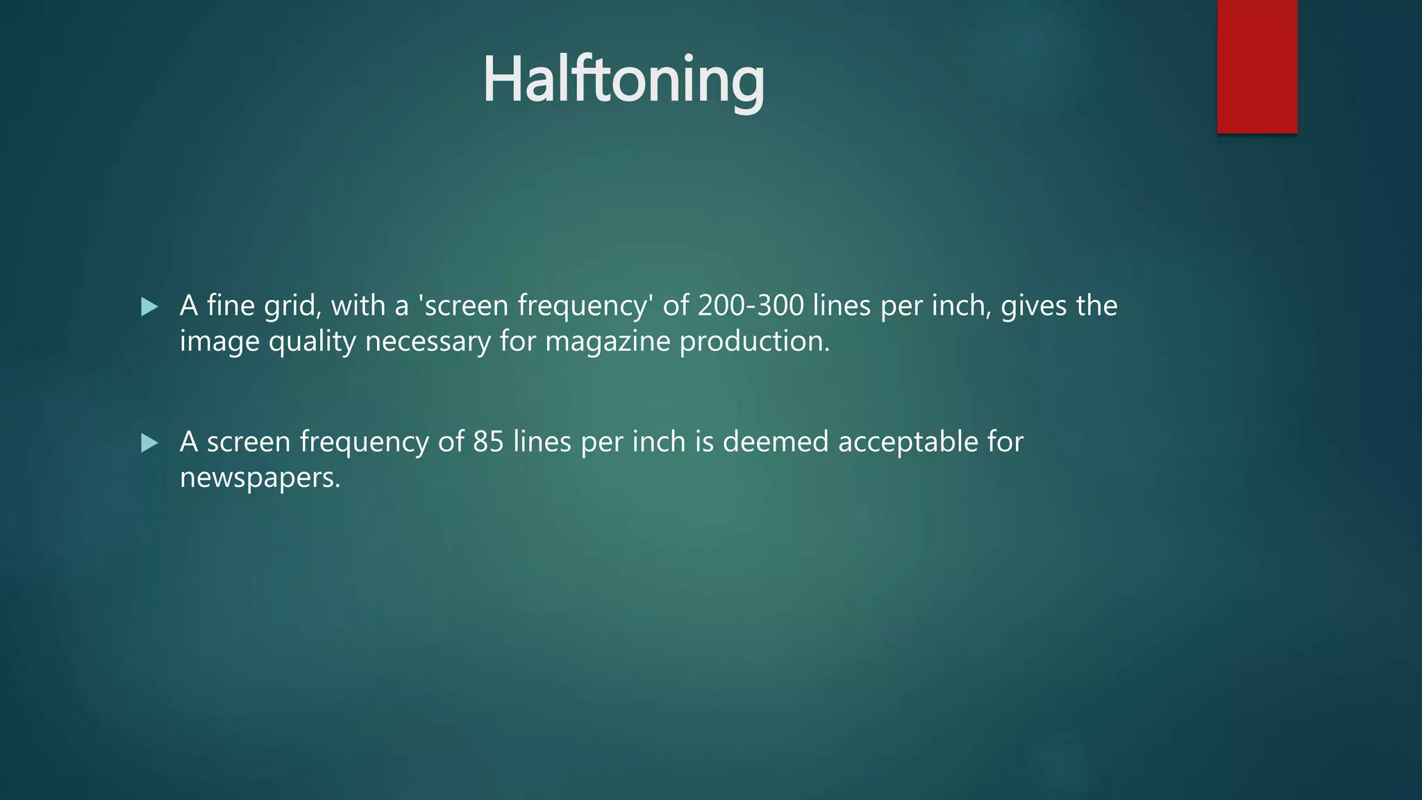 Halftoning
 A fine grid, with a 'screen frequency' of 200-300 lines per inch, gives the
image quality necessary for magazine production.
 A screen frequency of 85 lines per inch is deemed acceptable for
newspapers.
 