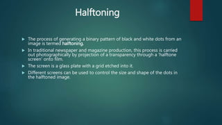 Halftoning
 The process of generating a binary pattern of black and white dots from an
image is termed halftoning.
 In traditional newspaper and magazine production, this process is carried
out photographically by projection of a transparency through a 'halftone
screen' onto film.
 The screen is a glass plate with a grid etched into it.
 Different screens can be used to control the size and shape of the dots in
the halftoned image.
 