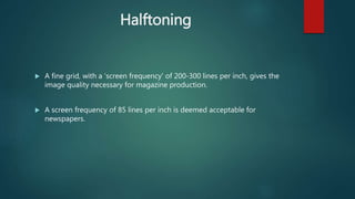 Halftoning
 A fine grid, with a 'screen frequency' of 200-300 lines per inch, gives the
image quality necessary for magazine production.
 A screen frequency of 85 lines per inch is deemed acceptable for
newspapers.
 