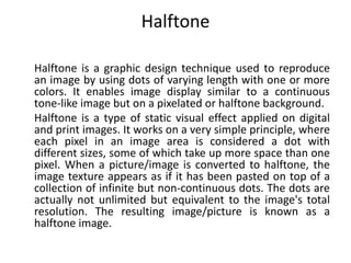 Halftone
Halftone is a graphic design technique used to reproduce
an image by using dots of varying length with one or more
colors. It enables image display similar to a continuous
tone-like image but on a pixelated or halftone background.
Halftone is a type of static visual effect applied on digital
and print images. It works on a very simple principle, where
each pixel in an image area is considered a dot with
different sizes, some of which take up more space than one
pixel. When a picture/image is converted to halftone, the
image texture appears as if it has been pasted on top of a
collection of infinite but non-continuous dots. The dots are
actually not unlimited but equivalent to the image's total
resolution. The resulting image/picture is known as a
halftone image.
 