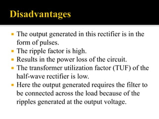  The output generated in this rectifier is in the
form of pulses.
 The ripple factor is high.
 Results in the power loss of the circuit.
 The transformer utilization factor (TUF) of the
half-wave rectifier is low.
 Here the output generated requires the filter to
be connected across the load because of the
ripples generated at the output voltage.
 