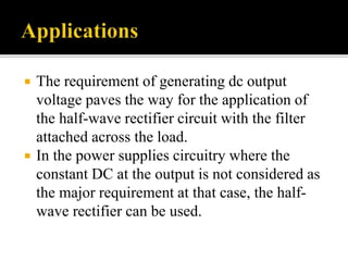  The requirement of generating dc output
voltage paves the way for the application of
the half-wave rectifier circuit with the filter
attached across the load.
 In the power supplies circuitry where the
constant DC at the output is not considered as
the major requirement at that case, the half-
wave rectifier can be used.
 