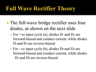  The full-wave bridge rectifier uses four
diodes, as shown on the next slide
 For +ve input cycle (a), diodes D1 and D4 are
forward-biased and conduct current, while diodes
D2 and D3 are reverse-biased
 For –ve input cycle (b), diodes D2 and D3 are
forward-biased and conduct current, while diodes
D1 and D4 are reverse-biased
 