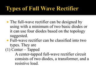  The full-wave rectifier can be designed by
using with a minimum of two basic diodes or
it can use four diodes based on the topology
suggested.
 Full-wave rectifier can be classified into two
types. They are
(1) Center – Tapped
A center-tapped full-wave rectifier circuit
consists of two diodes, a transformer, and a
resistive load.
 