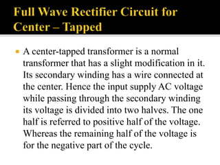 A center-tapped transformer is a normal
transformer that has a slight modification in it.
Its secondary winding has a wire connected at
the center. Hence the input supply AC voltage
while passing through the secondary winding
its voltage is divided into two halves. The one
half is referred to positive half of the voltage.
Whereas the remaining half of the voltage is
for the negative part of the cycle.
 