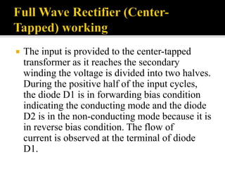  The input is provided to the center-tapped
transformer as it reaches the secondary
winding the voltage is divided into two halves.
During the positive half of the input cycles,
the diode D1 is in forwarding bias condition
indicating the conducting mode and the diode
D2 is in the non-conducting mode because it is
in reverse bias condition. The flow of
current is observed at the terminal of diode
D1.
 