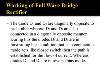  The diode D1 and D4 are diagonally opposite to
each other whereas D2 and D3 are also
connected in a diagonally opposite manner.
During this the diodes D1 and D4 are in
forwarding bias condition that is in conduction
mode acts like closed switch then the path is
established for the flow of current. Whereas
diodes D2 and D3 are in reverse bias mode.
 