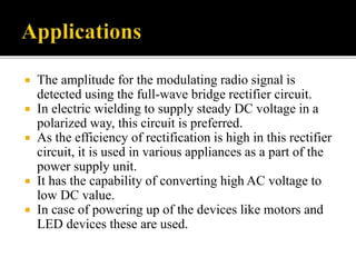  The amplitude for the modulating radio signal is
detected using the full-wave bridge rectifier circuit.
 In electric wielding to supply steady DC voltage in a
polarized way, this circuit is preferred.
 As the efficiency of rectification is high in this rectifier
circuit, it is used in various appliances as a part of the
power supply unit.
 It has the capability of converting high AC voltage to
low DC value.
 In case of powering up of the devices like motors and
LED devices these are used.
 