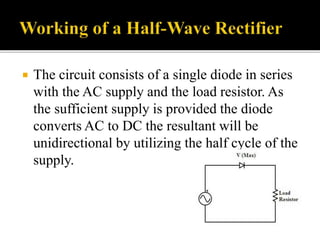  The circuit consists of a single diode in series
with the AC supply and the load resistor. As
the sufficient supply is provided the diode
converts AC to DC the resultant will be
unidirectional by utilizing the half cycle of the
supply.
 