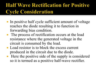  In positive half cycle sufficient amount of voltage
reaches the diode resulting it to function in
forwarding bias condition.
 The process of rectification occurs at the load
resistance where the generated voltage in the
circuit is consumed by the load.
 Load resistor is to block the excess current
produced in the circuit due to the diode.
 Here the positive side of the supply is considered
so it is termed as a positive half-wave rectifier.
 