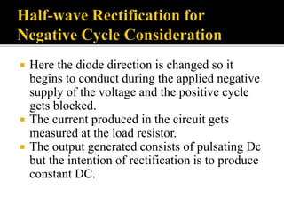  Here the diode direction is changed so it
begins to conduct during the applied negative
supply of the voltage and the positive cycle
gets blocked.
 The current produced in the circuit gets
measured at the load resistor.
 The output generated consists of pulsating Dc
but the intention of rectification is to produce
constant DC.
 