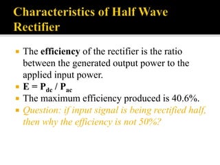  The efficiency of the rectifier is the ratio
between the generated output power to the
applied input power.
 E = Pdc / Pac
 The maximum efficiency produced is 40.6%.
 Question: if input signal is being rectified half,
then why the efficiency is not 50%?
 
