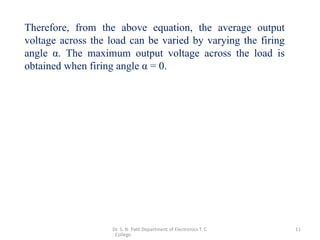 Dr. S. N. Patil Department of Electronics T. C
. College
11
Therefore, from the above equation, the average output
voltage across the load can be varied by varying the firing
angle α. The maximum output voltage across the load is
obtained when firing angle α = 0.
 