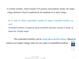 2
The controlled rectifiers can be single-phase or three-phase. Based on
control over output voltage, there are two types of controlled rectifiers,
Dr. S. N. Patil
Department of Electronics T. C. College
In normal rectifiers, which includes P-N junction semiconductor diodes, the output
voltage obtained is fixed in amplitude by the amplitude of ac input voltage.
So in order to obtain controllable variable dc output, controlled rectifiers are
used.
Controlled rectifiers incorporate phase-controlled thyristors instead of diodes to
obtain the variable output.
 
