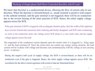 5
Working of Single-phase Half Wave Controlled Rectifier with R Load :
During the negative half cycle of supply voltage, the SCR is reverse-biased, so there will be no
conduction even if the gate is triggered. Hence, the entire supply voltage appears across SCR. The
waveforms for the above circuit operation with resistive load are illustrated below.
Dr. S. N. Patil
Department of Electronics T. C. College
We know that thyristor is a unidirectional device, allowing the flow of current only in one
direction. When the thyristor is forward-biased i.e., anode terminal is positive with respect
to the cathode terminal, and the gate terminal is not triggered, there will be no conduction
due to the reverse biasing of the inner junction of SCR. Hence, the entire supply voltage
appears across the SCR.
If the gate terminal of SCR is triggered with an adequate duration pulse, then the width of the depletion
layer (reverse biased inner junction) starts reducing and finally disappears and SCR starts conducting.
As soon as the conduction starts, the voltage across SCR drops to a very small value and the supply
voltage appears across the load.
The magnitude of the conduction current depends upon the instant when it is triggered i.e., firing angle
‘α’, and the load resistance R. Since the circuit does not contain any energy storing elements, the load
current will be in phase with voltage and becomes zero instantaneously with the voltage at zero crossing
(at ωt = π rad/sec).
 