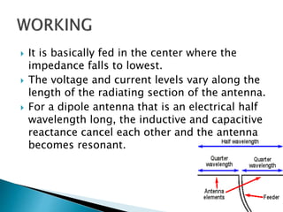  It is basically fed in the center where the
impedance falls to lowest.
 The voltage and current levels vary along the
length of the radiating section of the antenna.
 For a dipole antenna that is an electrical half
wavelength long, the inductive and capacitive
reactance cancel each other and the antenna
becomes resonant.
 