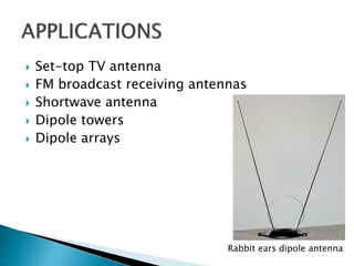  Set-top TV antenna
 FM broadcast receiving antennas
 Shortwave antenna
 Dipole towers
 Dipole arrays
Rabbit ears dipole antenna
 