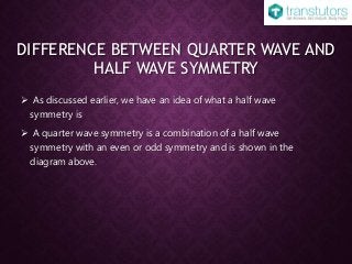 DIFFERENCE BETWEEN QUARTER WAVE AND
HALF WAVE SYMMETRY
 As discussed earlier, we have an idea of what a half wave
symmetry is
 A quarter wave symmetry is a combination of a half wave
symmetry with an even or odd symmetry and is shown in the
diagram above.
 