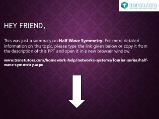 HEY FRIEND,
This was just a summary on Half Wave Symmetry. For more detailed
information on this topic, please type the link given below or copy it from
the description of this PPT and open it in a new browser window.
www.transtutors.com/homework-help/networks-systems/fourier-series/half-
wave-symmetry.aspx
 
