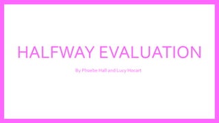 HALFWAY EVALUATION
By Phoebe Hall and Lucy Hocart
 