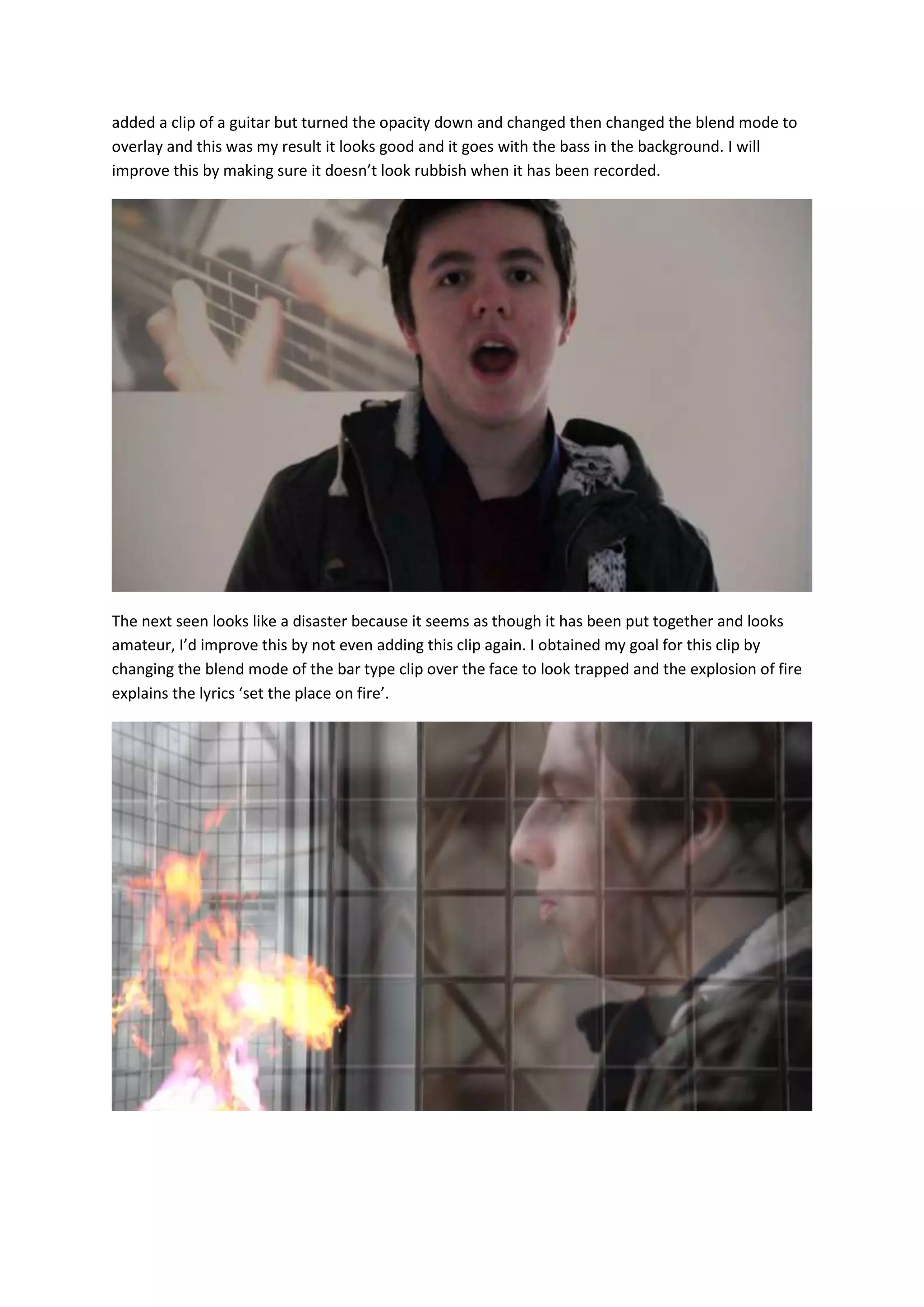 added a clip of a guitar but turned the opacity down and changed then changed the blend mode to
overlay and this was my result it looks good and it goes with the bass in the background. I will
improve this by making sure it doesn’t look rubbish when it has been recorded.

The next seen looks like a disaster because it seems as though it has been put together and looks
amateur, I’d improve this by not even adding this clip again. I obtained my goal for this clip by
changing the blend mode of the bar type clip over the face to look trapped and the explosion of fire
explains the lyrics ‘set the place on fire’.

 