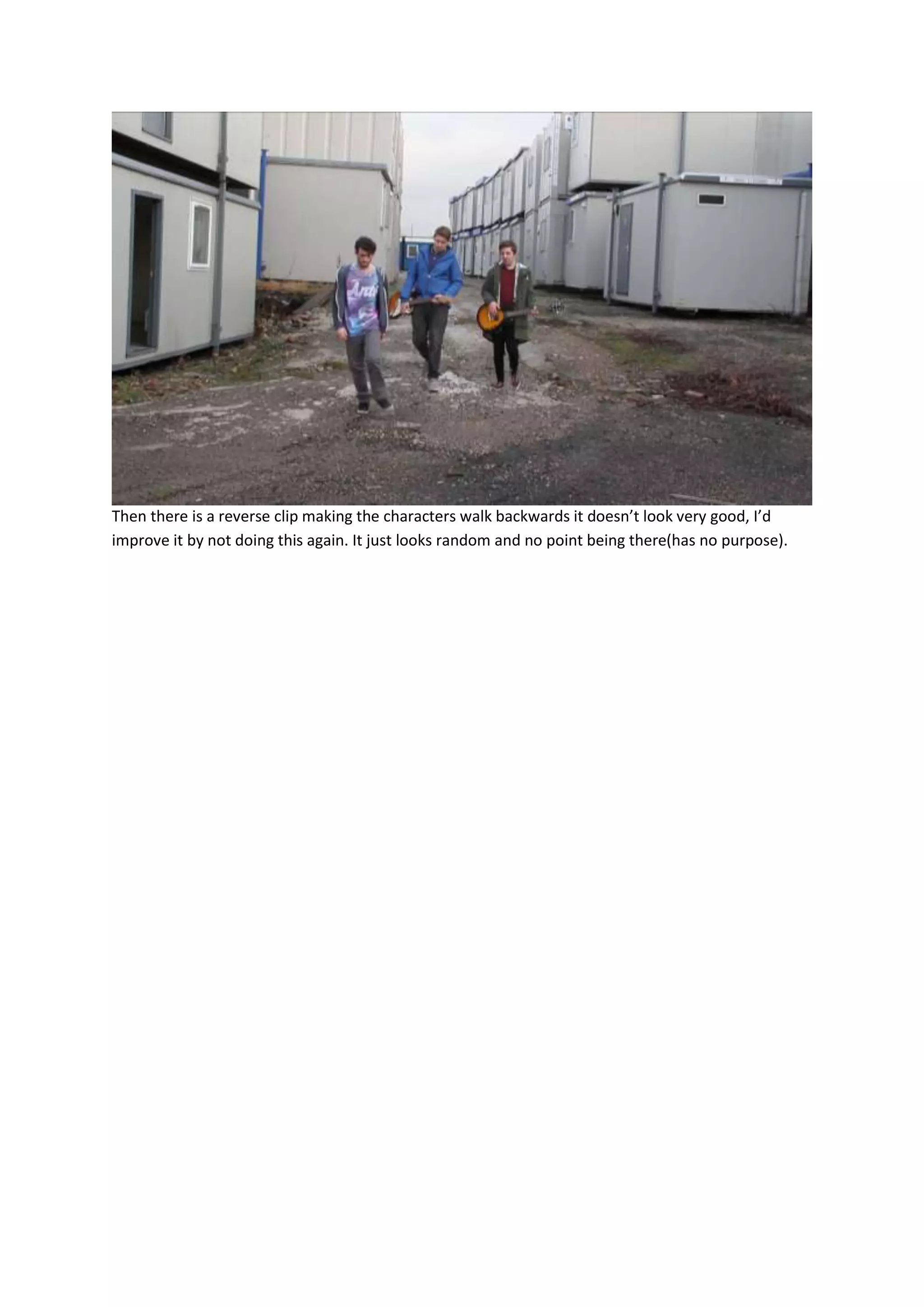 Then there is a reverse clip making the characters walk backwards it doesn’t look very good, I’d
improve it by not doing this again. It just looks random and no point being there(has no purpose).

 