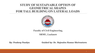 STUDY OF SUSTAINABLE OPTION OF
GEOMETRICALSHAPES
FOR TALL BUILDING ON LATERAL LOADS
By: Pradeep Pandya Guided by: Dr. Rajendra Kumar Shrivastava
Faculty of Civil Engineering,
SRMU, Lucknow
1
 