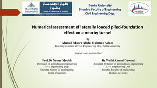 Benha University
Shoubra Faculty of Engineering
Civil Engineering Dep.
Numerical assessment of laterally loaded piled-foundation
effect on a nearby tunnel
By
Ahmad Maher Abdel Rahman Adam
Teaching assistant at Civil Engineering Dep. Benha university
Supervision committee
Prof.Dr. Nasser Mosleh
Professor of geotechnical engineering
Civil Engineering Dep.
Shoubra Faculty of engineering
Benha University
Dr. Walid Ahmed Dawoud
Assistant Professor of geotechnical engineering
Civil Engineering Dep.
Shoubra Faculty of engineering
Benha University
 