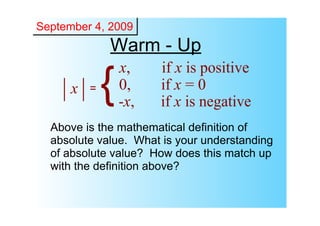 September 4, 2009
              Warm ­ Up
                  x,    if x is positive
      x   =   {   0,
                  ­x,
                        if x = 0
                        if x is negative
  Above is the mathematical definition of 
  absolute value.  What is your understanding 
  of absolute value?  How does this match up 
  with the definition above?
 