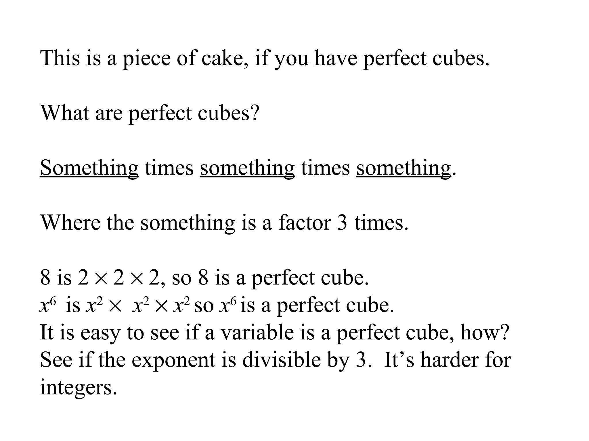 This is a piece of cake, if you have perfect cubes.
What are perfect cubes?
Something times something times something.
Where the something is a factor 3 times.
8 is 2 × 2 × 2, so 8 is a perfect cube.
x6 is x2 × x2 × x2 so x6 is a perfect cube.
It is easy to see if a variable is a perfect cube, how?
See if the exponent is divisible by 3. It’s harder for
integers.

 