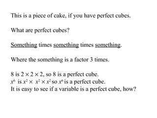 This is a piece of cake, if you have perfect cubes.
What are perfect cubes?
Something times something times something.
Where the something is a factor 3 times.
8 is 2 × 2 × 2, so 8 is a perfect cube.
x6 is x2 × x2 × x2 so x6 is a perfect cube.
It is easy to see if a variable is a perfect cube, how?

 