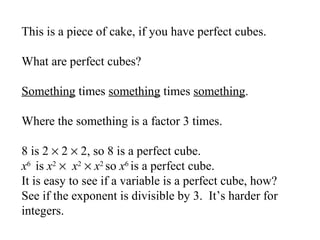 This is a piece of cake, if you have perfect cubes.
What are perfect cubes?
Something times something times something.
Where the something is a factor 3 times.
8 is 2 × 2 × 2, so 8 is a perfect cube.
x6 is x2 × x2 × x2 so x6 is a perfect cube.
It is easy to see if a variable is a perfect cube, how?
See if the exponent is divisible by 3. It’s harder for
integers.

 