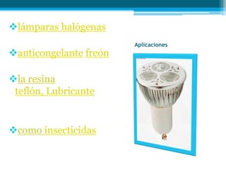 lámparas halógenas
Aplicaciones
anticongelante freón
la resina
teflón, Lubricante
como insecticidas