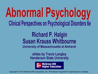 Richard P. Halgin
Susan Krauss Whitbourne
University of Massachusetts at Amherst
slides by Travis Langley
Henderson State University
Abnormal
Psychology
Clinical Perspectives on Psychological Disorders 5e
Copyright © The McGraw-Hill Companies, Inc. Permission required for reproduction or display.
 