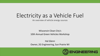 Electricity as a Vehicle Fuel
An overview of vehicle energy sources
Wisconsin Clean City's
10th Annual Green Vehicles Workshop
Hal Glenn
Owner, 2G Engineering, Sun Prairie WI
 