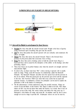 10
3-PRINCIPLE OF FLIGHT IN HELICOPTERS:
3.1 Aircraft in flight is actedupon by four forces:
 Weight-The force that pills the aircraft toward earth. Weight is the force of gravity
acting downward upon everything that goes into the aircraft.
 Lift-The force that pushes the aircraft upward. Lift acts vertically and counteracts the
effects of weight.
 Thrust-The force that moves the aircraft forward. Thrust is the forward force
produces by the power plant that overcomes force of drag.
 Drag-The force that exerts a braking action to hold the aircraft back. Drag is a
backward force and is caused by the disruption of the airflow in the fuselage and other
protruding objects.
 These four forces are in perfect balance only when the aircraft is in straight and level
unaccelerated flight.
 In order to fly, an object must have "lift," a force moving it upward. Lift is usually
made by wings. Wings create lift because of a relationship called the Bernoulli
Principle. The Bernoulli Principle describes how the speed of air and the pressure in
the air are related. When the speed goes up, the pressure goes down and the opposite
is also true. Also Newton’s Third Law states that every action has an equal and
opposite reaction. A combination of these two principles can be used to explain the
generation of lift in the blades of a helicopter.
 The lift phenomenon is better understood using the aerofoil structure. Wings are
curved on top and flatter on the bottom. This shape is called an air foil. That shape
makes air flow over the top faster than under the bottom. As a result, there is less air
pressure on top of the wing; this causes suction and makes the wing move up. A
helicopter's rotor blades are wings and create lift. An airplane must fly fast to move
enough air over its wings to provide lift. A helicopter moves air over its rotor by
 
